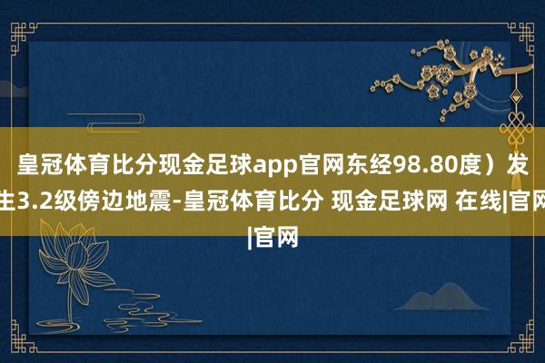 皇冠体育比分现金足球app官网东经98.80度）发生3.2级傍边地震-皇冠体育比分 现金足球网 在线|官网