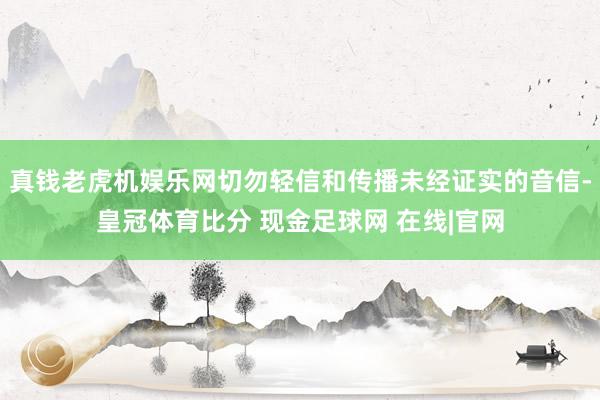 真钱老虎机娱乐网切勿轻信和传播未经证实的音信-皇冠体育比分 现金足球网 在线|官网
