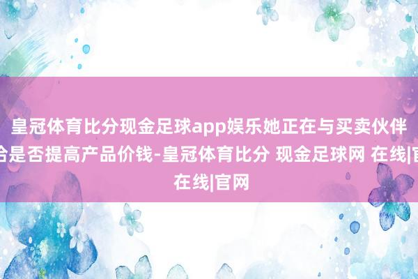 皇冠体育比分现金足球app娱乐她正在与买卖伙伴接洽是否提高产品价钱-皇冠体育比分 现金足球网 在线|官网