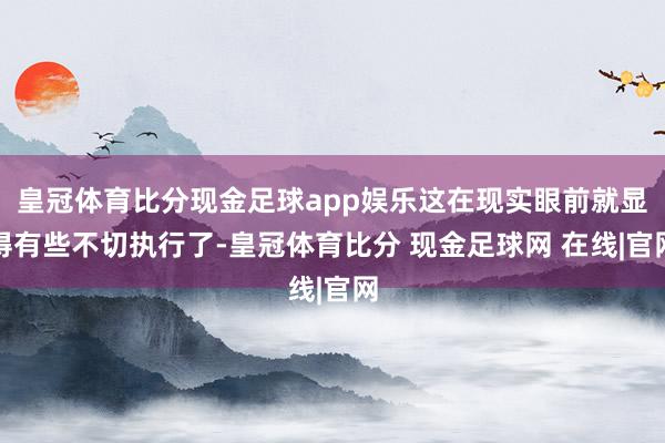 皇冠体育比分现金足球app娱乐这在现实眼前就显得有些不切执行了-皇冠体育比分 现金足球网 在线|官网