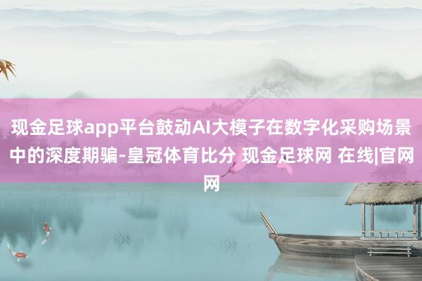 现金足球app平台鼓动AI大模子在数字化采购场景中的深度期骗-皇冠体育比分 现金足球网 在线|官网