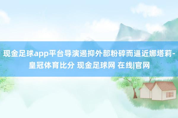 现金足球app平台导演遏抑外部粉碎而逼近娜塔莉-皇冠体育比分 现金足球网 在线|官网