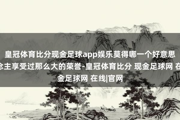 皇冠体育比分现金足球app娱乐莫得哪一个好意思国东说念主享受过那么大的荣誉-皇冠体育比分 现金足球网 在线|官网