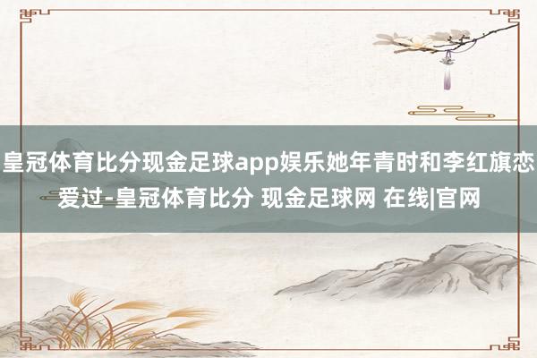 皇冠体育比分现金足球app娱乐她年青时和李红旗恋爱过-皇冠体育比分 现金足球网 在线|官网