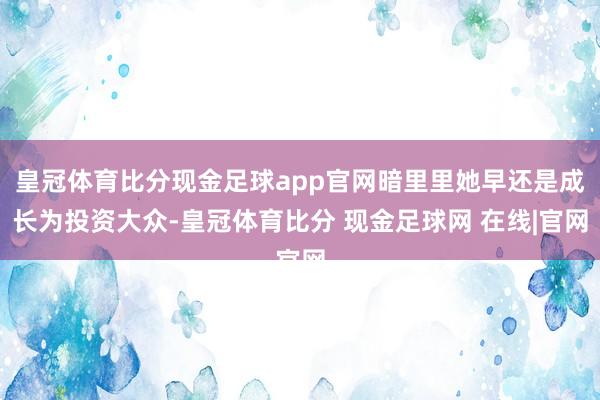 皇冠体育比分现金足球app官网暗里里她早还是成长为投资大众-皇冠体育比分 现金足球网 在线|官网