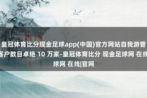 皇冠体育比分现金足球app(中国)官方网站自我游管事的客户数目卓绝 10 万家-皇冠体育比分 现金足球网 在线|官网