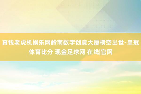 真钱老虎机娱乐网岭南数字创意大厦横空出世-皇冠体育比分 现金足球网 在线|官网