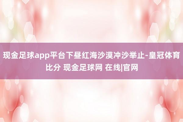 现金足球app平台下昼红海沙漠冲沙举止-皇冠体育比分 现金足球网 在线|官网