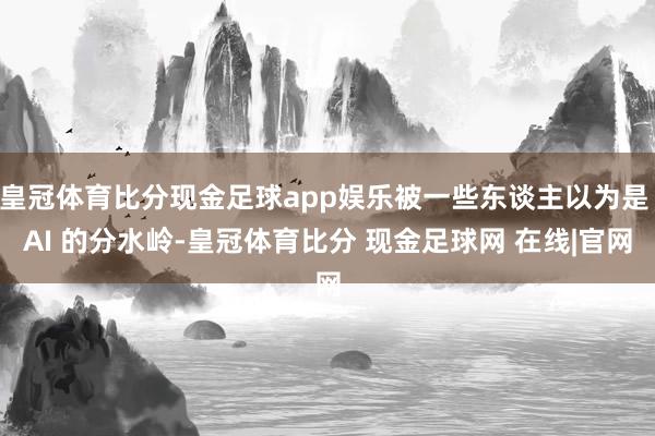 皇冠体育比分现金足球app娱乐被一些东谈主以为是 AI 的分水岭-皇冠体育比分 现金足球网 在线|官网