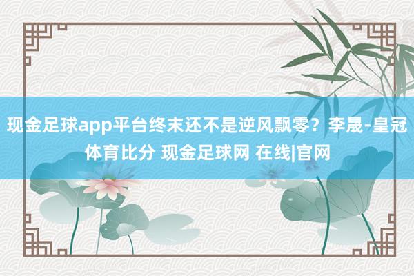 现金足球app平台终末还不是逆风飘零？李晟-皇冠体育比分 现金足球网 在线|官网