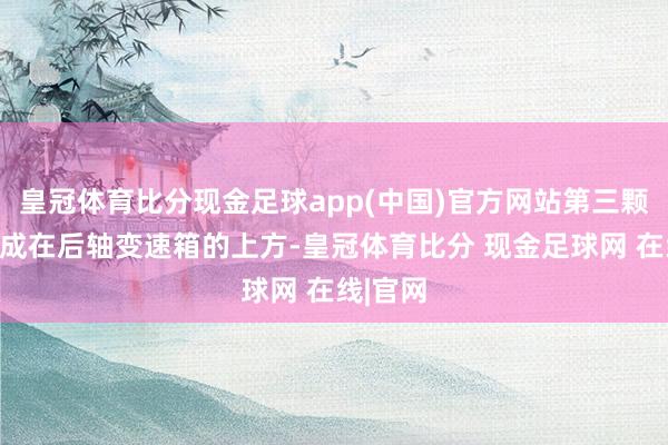 皇冠体育比分现金足球app(中国)官方网站第三颗电机集成在后轴变速箱的上方-皇冠体育比分 现金足球网 在线|官网