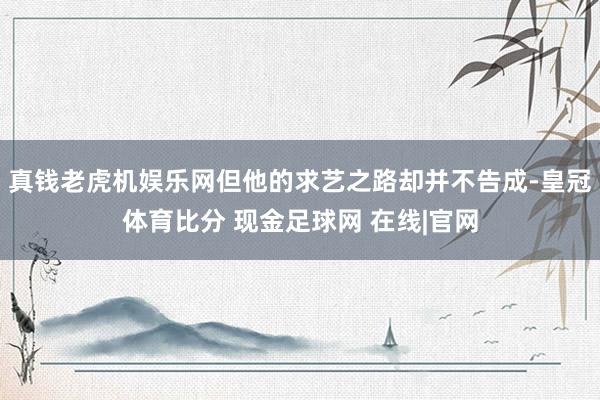 真钱老虎机娱乐网但他的求艺之路却并不告成-皇冠体育比分 现金足球网 在线|官网
