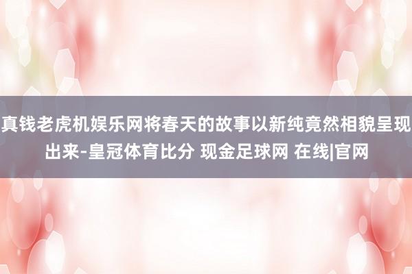 真钱老虎机娱乐网将春天的故事以新纯竟然相貌呈现出来-皇冠体育比分 现金足球网 在线|官网