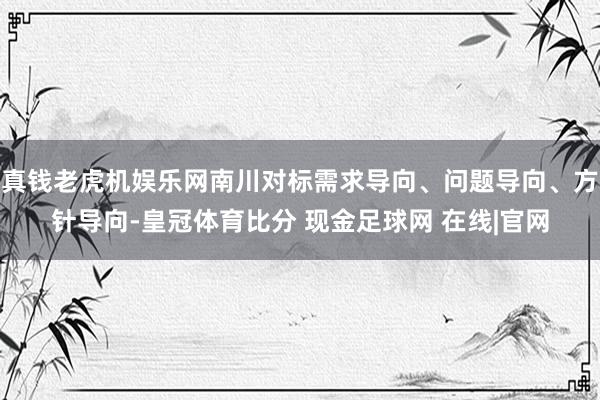 真钱老虎机娱乐网南川对标需求导向、问题导向、方针导向-皇冠体育比分 现金足球网 在线|官网