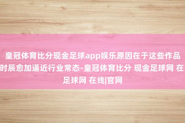 皇冠体育比分现金足球app娱乐原因在于这些作品的发布时辰愈加逼近行业常态-皇冠体育比分 现金足球网 在线|官网