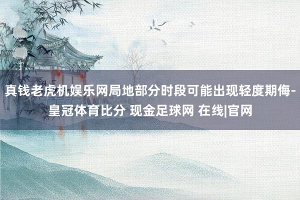 真钱老虎机娱乐网局地部分时段可能出现轻度期侮-皇冠体育比分 现金足球网 在线|官网
