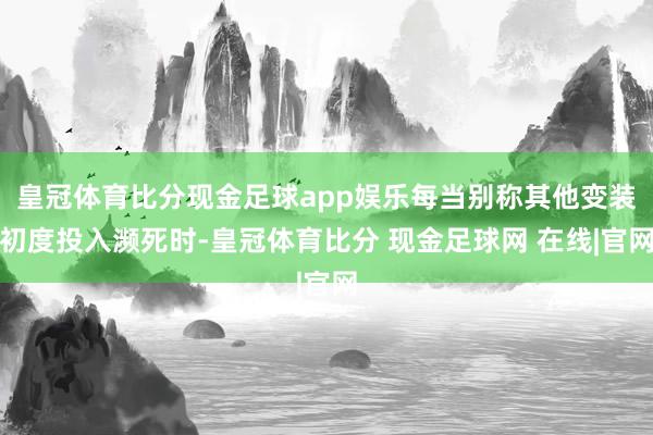 皇冠体育比分现金足球app娱乐每当别称其他变装初度投入濒死时-皇冠体育比分 现金足球网 在线|官网