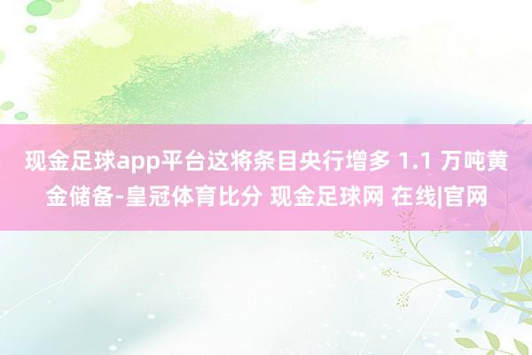 现金足球app平台这将条目央行增多 1.1 万吨黄金储备-皇冠体育比分 现金足球网 在线|官网