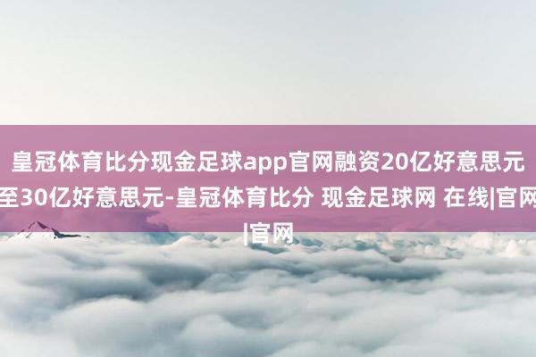 皇冠体育比分现金足球app官网融资20亿好意思元至30亿好意思元-皇冠体育比分 现金足球网 在线|官网