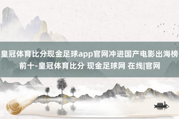 皇冠体育比分现金足球app官网冲进国产电影出海榜前十-皇冠体育比分 现金足球网 在线|官网