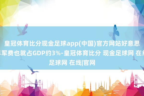 皇冠体育比分现金足球app(中国)官方网站好意思国昨年军费也就占GDP约3%-皇冠体育比分 现金足球网 在线|官网
