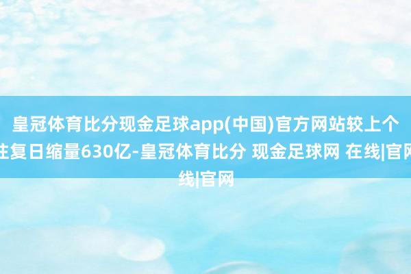 皇冠体育比分现金足球app(中国)官方网站较上个往复日缩量630亿-皇冠体育比分 现金足球网 在线|官网