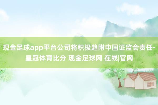 现金足球app平台公司将积极趋附中国证监会责任-皇冠体育比分 现金足球网 在线|官网