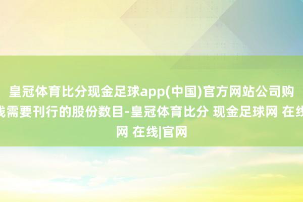 皇冠体育比分现金足球app(中国)官方网站公司购买金钱需要刊行的股份数目-皇冠体育比分 现金足球网 在线|官网