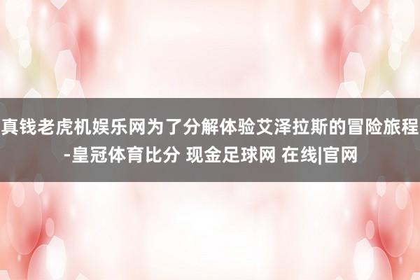 真钱老虎机娱乐网为了分解体验艾泽拉斯的冒险旅程-皇冠体育比分 现金足球网 在线|官网