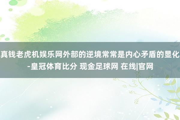 真钱老虎机娱乐网外部的逆境常常是内心矛盾的显化-皇冠体育比分 现金足球网 在线|官网