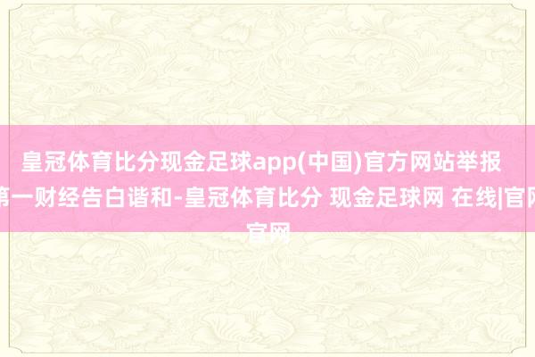 皇冠体育比分现金足球app(中国)官方网站举报  第一财经告白谐和-皇冠体育比分 现金足球网 在线|官网