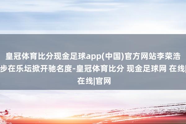 皇冠体育比分现金足球app(中国)官方网站李荣浩进一步在乐坛掀开驰名度-皇冠体育比分 现金足球网 在线|官网