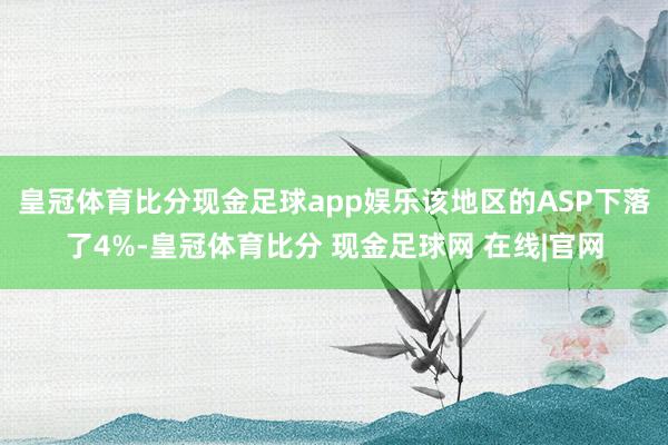 皇冠体育比分现金足球app娱乐该地区的ASP下落了4%-皇冠体育比分 现金足球网 在线|官网