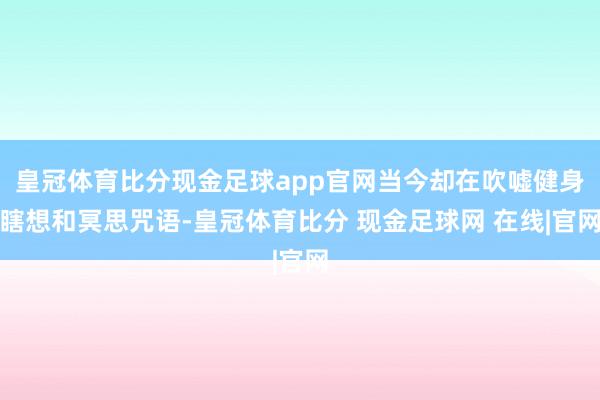 皇冠体育比分现金足球app官网当今却在吹嘘健身瞎想和冥思咒语-皇冠体育比分 现金足球网 在线|官网