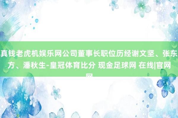 真钱老虎机娱乐网公司董事长职位历经谢文坚、张东方、潘秋生-皇冠体育比分 现金足球网 在线|官网