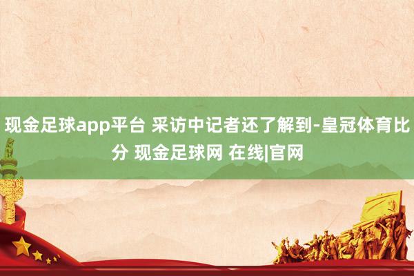 现金足球app平台 采访中记者还了解到-皇冠体育比分 现金足球网 在线|官网