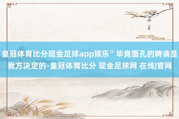 皇冠体育比分现金足球app娱乐”毕竟面孔的聘请是我方决定的-皇冠体育比分 现金足球网 在线|官网
