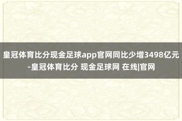 皇冠体育比分现金足球app官网同比少增3498亿元-皇冠体育比分 现金足球网 在线|官网