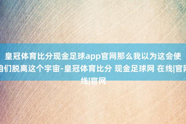 皇冠体育比分现金足球app官网那么我以为这会使咱们脱离这个宇宙-皇冠体育比分 现金足球网 在线|官网