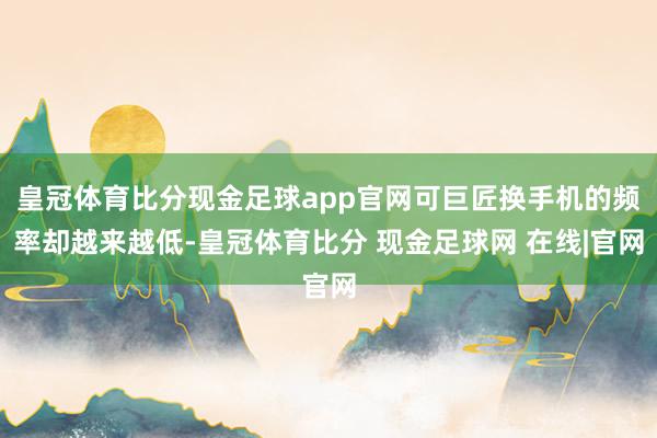 皇冠体育比分现金足球app官网可巨匠换手机的频率却越来越低-皇冠体育比分 现金足球网 在线|官网