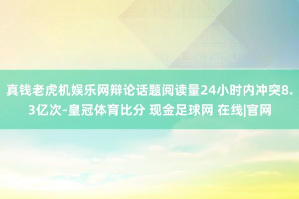 真钱老虎机娱乐网辩论话题阅读量24小时内冲突8.3亿次-皇冠体育比分 现金足球网 在线|官网
