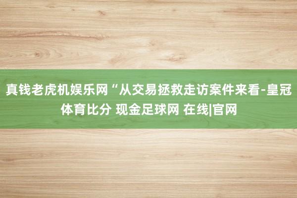 真钱老虎机娱乐网“从交易拯救走访案件来看-皇冠体育比分 现金足球网 在线|官网