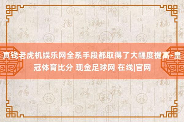 真钱老虎机娱乐网全系手段都取得了大幅度提高-皇冠体育比分 现金足球网 在线|官网