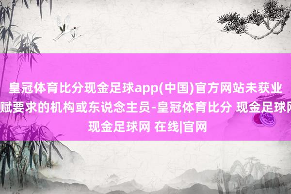皇冠体育比分现金足球app(中国)官方网站未获业务许可等禀赋要求的机构或东说念主员-皇冠体育比分 现金足球网 在线|官网