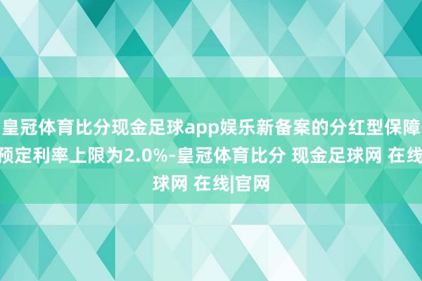 皇冠体育比分现金足球app娱乐新备案的分红型保障居品预定利率上限为2.0%-皇冠体育比分 现金足球网 在线|官网