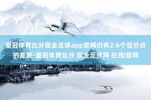 皇冠体育比分现金足球app官网仍有2.6个百分点的差距-皇冠体育比分 现金足球网 在线|官网