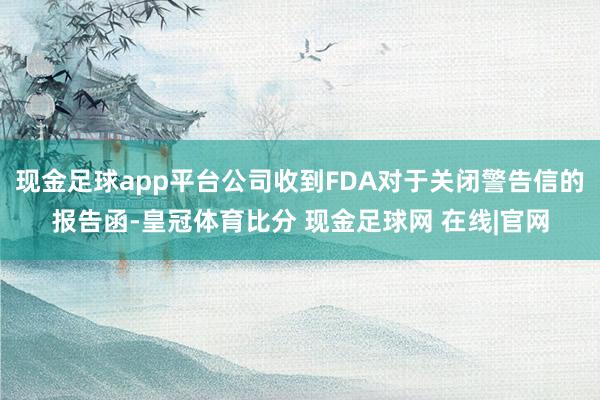 现金足球app平台公司收到FDA对于关闭警告信的报告函-皇冠体育比分 现金足球网 在线|官网